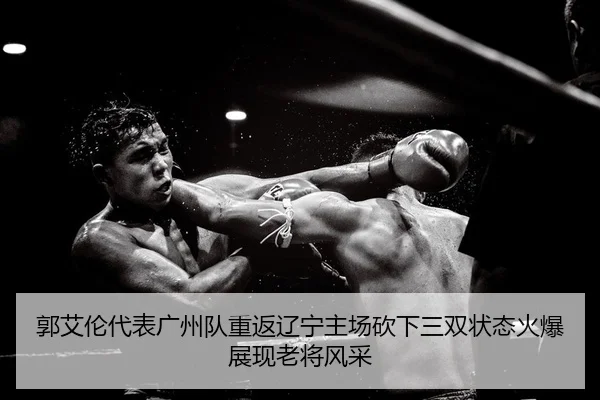 郭艾伦代表广州队重返辽宁主场砍下三双状态火爆展现老将风采