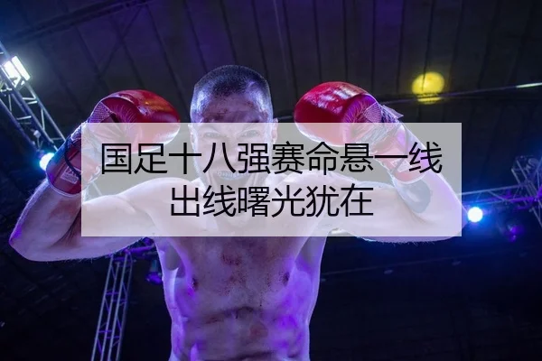 国足十八强赛命悬一线 出线曙光犹在
